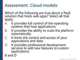 Which of the following are true about a PaaS
solution that hosts web apps? Select all that
apply.
A. It provides full control of the operating
systems that host applications.
B. It provides the ability to scale the platform
automatically.
C. It limits the control and access of your
applications and data.
D. It provides professional development
services to add new features to custom
applications.
B and D
 