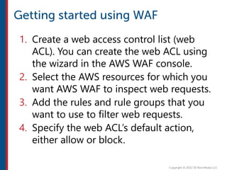 1. Create a web access control list (web
ACL). You can create the web ACL using
the wizard in the AWS WAF console.
2. Select the AWS resources for which you
want AWS WAF to inspect web requests.
3. Add the rules and rule groups that you
want to use to filter web requests.
4. Specify the web ACL’s default action,
either allow or block.
 