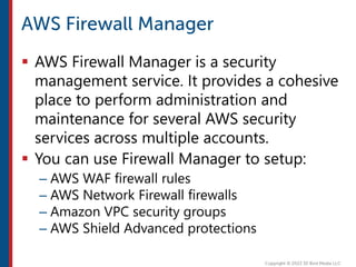  AWS Firewall Manager is a security
management service. It provides a cohesive
place to perform administration and
maintenance for several AWS security
services across multiple accounts.
 You can use Firewall Manager to setup:
– AWS WAF firewall rules
– AWS Network Firewall firewalls
– Amazon VPC security groups
– AWS Shield Advanced protections
 