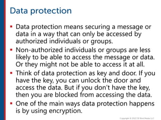  Data protection means securing a message or
data in a way that can only be accessed by
authorized individuals or groups.
 Non-authorized individuals or groups are less
likely to be able to access the message or data.
Or they might not be able to access it at all.
 Think of data protection as key and door. If you
have the key, you can unlock the door and
access the data. But if you don’t have the key,
then you are blocked from accessing the data.
 One of the main ways data protection happens
is by using encryption.
 