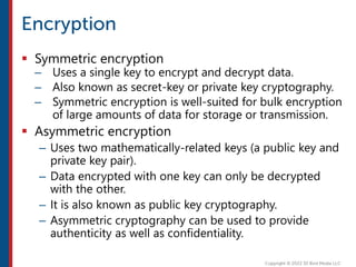  Symmetric encryption
– Uses a single key to encrypt and decrypt data.
– Also known as secret-key or private key cryptography.
– Symmetric encryption is well-suited for bulk encryption
of large amounts of data for storage or transmission.
 Asymmetric encryption
– Uses two mathematically-related keys (a public key and
private key pair).
– Data encrypted with one key can only be decrypted
with the other.
– It is also known as public key cryptography.
– Asymmetric cryptography can be used to provide
authenticity as well as confidentiality.
 