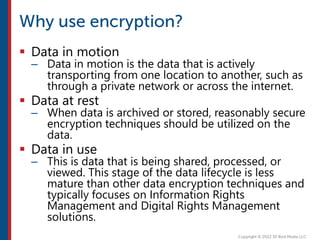  Data in motion
– Data in motion is the data that is actively
transporting from one location to another, such as
through a private network or across the internet.
 Data at rest
– When data is archived or stored, reasonably secure
encryption techniques should be utilized on the
data.
 Data in use
– This is data that is being shared, processed, or
viewed. This stage of the data lifecycle is less
mature than other data encryption techniques and
typically focuses on Information Rights
Management and Digital Rights Management
solutions.
 