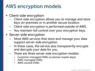  Client-side encryption
– Client-side encryption allows you to manage and store
keys on-premises or in another secure location.
– Client-side encryption is performed outside of AWS.
– You maintain full control over your encryption keys.
 Server-side encryption
– Most AWS services that store and manage your data
support server-side encryption.
– In these cases, the service also transparently encrypts
and decrypts your data for you.
– There are three server-side encryption models:
• Customer-managed CMKs (customer master keys)
• AWS-managed CMKs
• AWS-owned CMKs
 