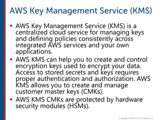  AWS Key Management Service (KMS) is a
centralized cloud service for managing keys
and defining policies consistently across
integrated AWS services and your own
applications.
 AWS KMS can help you to create and control
encryption keys used to encrypt your data.
Access to stored secrets and keys requires
proper authentication and authorization. AWS
KMS allows you to create and manage
customer master keys (CMKs).
 AWS KMS CMKs are protected by hardware
security modules (HSMs).
 