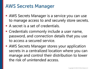  AWS Secrets Manager is a service you can use
to manage access to and securely store secrets.
 A secret is a set of credentials.
 Credentials commonly include a user name,
password, and connection details that you use
to access a secured service.
 AWS Secrets Manager stores your application
secrets in a centralized location where you can
manage and control their distribution to lower
the risk of unintended access.
 
