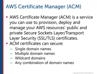  AWS Certificate Manager (ACM) is a service
you can use to provision, deploy and
manage your AWS resources’ public and
private Secure Sockets Layer/Transport
Layer Security (SSL/TLS) certificates.
 ACM certificates can secure:
– Single domain names
– Multiple domain names
– Wildcard domains
– Any combination of domain names
 