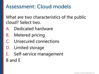 What are two characteristics of the public
cloud? Select two.
A. Dedicated hardware
B. Metered pricing
C. Unsecured connections
D. Limited storage
E. Self-service management
B and E
 