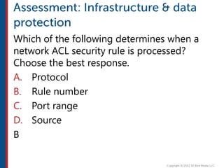 Which of the following determines when a
network ACL security rule is processed?
Choose the best response.
A. Protocol
B. Rule number
C. Port range
D. Source
B
 