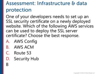 One of your developers needs to set up an
SSL security certificate on a newly deployed
website. Which of the following AWS services
can be used to deploy the SSL server
certificate? Choose the best response.
A. AWS Config
B. AWS ACM
C. Route 53
D. Security Hub
B
 