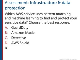 Which AWS service uses pattern matching
and machine learning to find and protect your
sensitive data? Choose the best response.
A. GuardDuty
B. Amazon Macie
C. Detective
D. AWS Shield
B
 