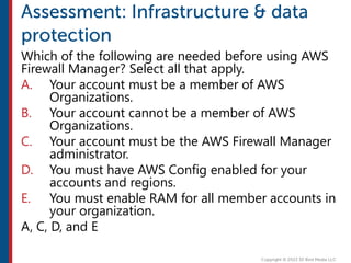 Which of the following are needed before using AWS
Firewall Manager? Select all that apply.
A. Your account must be a member of AWS
Organizations.
B. Your account cannot be a member of AWS
Organizations.
C. Your account must be the AWS Firewall Manager
administrator.
D. You must have AWS Config enabled for your
accounts and regions.
E. You must enable RAM for all member accounts in
your organization.
A, C, D, and E
 
