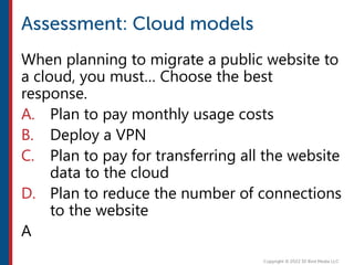 When planning to migrate a public website to
a cloud, you must… Choose the best
response.
A. Plan to pay monthly usage costs
B. Deploy a VPN
C. Plan to pay for transferring all the website
data to the cloud
D. Plan to reduce the number of connections
to the website
A
 