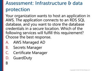 Your organization wants to host an application in
AWS. The application connects to an RDS SQL
database, and you want to store the database
credentials in a secure location. Which of the
following services will fulfill this requirement?
Choose the best response.
A. AWS Managed AD
B. Secrets Manager
C. Certificate Manager
D. GuardDuty
B
 