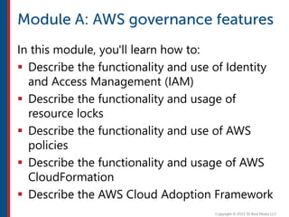 In this module, you'll learn how to:
 Describe the functionality and use of Identity
and Access Management (IAM)
 Describe the functionality and usage of
resource locks
 Describe the functionality and use of AWS
policies
 Describe the functionality and usage of AWS
CloudFormation
 Describe the AWS Cloud Adoption Framework
 