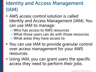  AWS access control solution is called
Identity and Access Management (IAM). You
can use IAM to manage:
– Who has access to AWS resources
– What those users can do with those resources
– What areas they have access to
 You can use IAM to provide granular control
over access management for your AWS
resources.
 Using IAM, you can grant users the specific
access they need to perform their jobs.
 