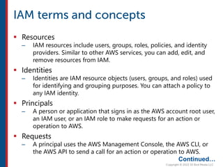  Resources
– IAM resources include users, groups, roles, policies, and identity
providers. Similar to other AWS services, you can add, edit, and
remove resources from IAM.
 Identities
– Identities are IAM resource objects (users, groups, and roles) used
for identifying and grouping purposes. You can attach a policy to
any IAM identity.
 Principals
– A person or application that signs in as the AWS account root user,
an IAM user, or an IAM role to make requests for an action or
operation to AWS.
 Requests
– A principal uses the AWS Management Console, the AWS CLI, or
the AWS API to send a call for an action or operation to AWS.
Continued…
 