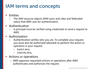  Entities
– The IAM resource objects (IAM users and roles and federated
users) that AWS uses for authentication.
 Authentication
– A principal must be verified using credentials to send a request to
AWS.
 Authorization
– Authentication verifies who you are. To complete your request,
you must also be authorized (allowed) to perform the action or
operation in your request.
• Explicit deny
• Implicitly deny
 Actions or operations
– AWS approves requested actions or operations after AWS
authenticates and authorizes the request.
 