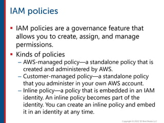  IAM policies are a governance feature that
allows you to create, assign, and manage
permissions.
 Kinds of policies
– AWS-managed policy—a standalone policy that is
created and administered by AWS.
– Customer-managed policy—a standalone policy
that you administer in your own AWS account.
– Inline policy—a policy that is embedded in an IAM
identity. An inline policy becomes part of the
identity. You can create an inline policy and embed
it in an identity at any time.
 