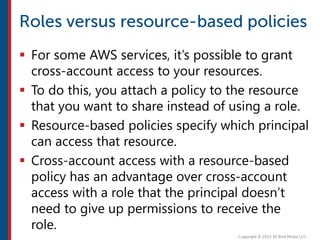  For some AWS services, it’s possible to grant
cross-account access to your resources.
 To do this, you attach a policy to the resource
that you want to share instead of using a role.
 Resource-based policies specify which principal
can access that resource.
 Cross-account access with a resource-based
policy has an advantage over cross-account
access with a role that the principal doesn’t
need to give up permissions to receive the
role.
 