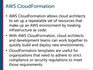  AWS CloudFormation allows cloud architects
to set up a repeatable set of resources that
make up an AWS environment by treating
infrastructure as code.
 With AWS CloudFormation, cloud architects
and development teams can work together to
quickly build and deploy new environments.
 CloudFormation templates are useful for
organizations that need to adhere to strict
compliance or security regulations to meet
those requirements.
 