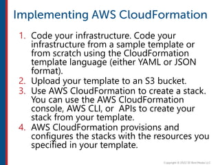 1. Code your infrastructure. Code your
infrastructure from a sample template or
from scratch using the CloudFormation
template language (either YAML or JSON
format).
2. Upload your template to an S3 bucket.
3. Use AWS CloudFormation to create a stack.
You can use the AWS CloudFormation
console, AWS CLI, or APIs to create your
stack from your template.
4. AWS CloudFormation provisions and
configures the stacks with the resources you
specified in your template.
 
