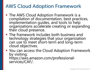  The AWS Cloud Adoption Framework is a
compilation of documentation, best practices,
implementation guides, and tools to help
organizations accelerate creating or expanding
their cloud presence.
 The framework includes both business and
technology strategies that your organization
can use to meet short-term and long-term
cloud objectives.
 You can access the Cloud Adoption Framework
by visiting:
https://aws.amazon.com/professional-
services/CAF/.
 