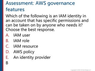 Which of the following is an IAM identity in
an account that has specific permissions and
can be taken on by anyone who needs it?
Choose the best response.
A. IAM user
B. IAM role
C. IAM resource
D. AWS policy
E. An identity provider
B
 