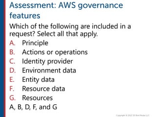 Which of the following are included in a
request? Select all that apply.
A. Principle
B. Actions or operations
C. Identity provider
D. Environment data
E. Entity data
F. Resource data
G. Resources
A, B, D, F, and G
 