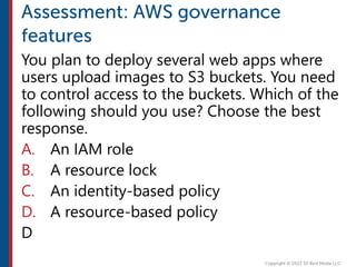 You plan to deploy several web apps where
users upload images to S3 buckets. You need
to control access to the buckets. Which of the
following should you use? Choose the best
response.
A. An IAM role
B. A resource lock
C. An identity-based policy
D. A resource-based policy
D
 