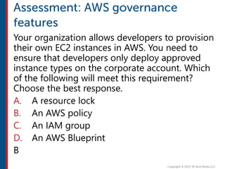 Your organization allows developers to provision
their own EC2 instances in AWS. You need to
ensure that developers only deploy approved
instance types on the corporate account. Which
of the following will meet this requirement?
Choose the best response.
A. A resource lock
B. An AWS policy
C. An IAM group
D. An AWS Blueprint
B
 