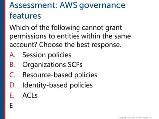 Which of the following cannot grant
permissions to entities within the same
account? Choose the best response.
A. Session policies
B. Organizations SCPs
C. Resource-based policies
D. Identity-based policies
E. ACLs
E
 