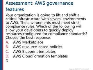 Your organization is going to lift and shift a
critical infrastructure with several environments
to AWS. The environments must meet strict
compliance rules. Which of the following will
allow your developers to quickly deploy
resources configured for compliance standards?
Choose the best response.
A. AWS Marketplace
B. AWS resource-based policies
C. AWS Blueprint templates
D. AWS CloudFormation templates
D
 