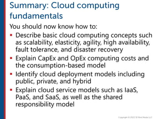 You should now know how to:
 Describe basic cloud computing concepts such
as scalability, elasticity, agility, high availability,
fault tolerance, and disaster recovery
 Explain CapEx and OpEx computing costs and
the consumption-based model
 Identify cloud deployment models including
public, private, and hybrid
 Explain cloud service models such as IaaS,
PaaS, and SaaS, as well as the shared
responsibility model
 