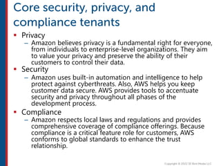  Privacy
– Amazon believes privacy is a fundamental right for everyone,
from individuals to enterprise-level organizations. They aim
to value your privacy and preserve the ability of their
customers to control their data.
 Security
– Amazon uses built-in automation and intelligence to help
protect against cyberthreats. Also, AWS helps you keep
customer data secure. AWS provides tools to accentuate
security and privacy throughout all phases of the
development process.
 Compliance
– Amazon respects local laws and regulations and provides
comprehensive coverage of compliance offerings. Because
compliance is a critical feature role for customers, AWS
conforms to global standards to enhance the trust
relationship.
 