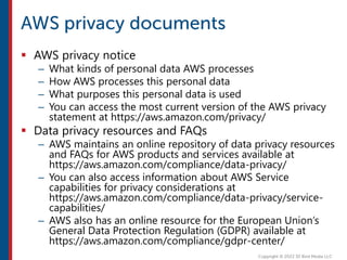  AWS privacy notice
– What kinds of personal data AWS processes
– How AWS processes this personal data
– What purposes this personal data is used
– You can access the most current version of the AWS privacy
statement at https://aws.amazon.com/privacy/
 Data privacy resources and FAQs
– AWS maintains an online repository of data privacy resources
and FAQs for AWS products and services available at
https://aws.amazon.com/compliance/data-privacy/
– You can also access information about AWS Service
capabilities for privacy considerations at
https://aws.amazon.com/compliance/data-privacy/service-
capabilities/
– AWS also has an online resource for the European Union’s
General Data Protection Regulation (GDPR) available at
https://aws.amazon.com/compliance/gdpr-center/
 