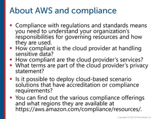  Compliance with regulations and standards means
you need to understand your organization’s
responsibilities for governing resources and how
they are used.
 How compliant is the cloud provider at handling
sensitive data?
 How compliant are the cloud provider’s services?
 What terms are part of the cloud provider’s privacy
statement?
 Is it possible to deploy cloud-based scenario
solutions that have accreditation or compliance
requirements?
 You can find out the various compliance offerings
and what regions they are available at
https://aws.amazon.com/compliance/resources/.
 