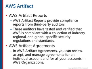 AWS Artifact Reports
– AWS Artifact Reports provide compliance
reports from third-party auditors.
– These auditors have tested and verified that
AWS is compliant with a collection of industry,
regional, and global-specific security
regulations and standards.
 AWS Artifact Agreements
– In AWS Artifact Agreements, you can review,
accept, and manage agreements for an
individual account and for all your accounts in
AWS Organizations.
 