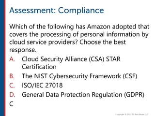 Which of the following has Amazon adopted that
covers the processing of personal information by
cloud service providers? Choose the best
response.
A. Cloud Security Alliance (CSA) STAR
Certification
B. The NIST Cybersecurity Framework (CSF)
C. ISO/IEC 27018
D. General Data Protection Regulation (GDPR)
C
 