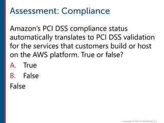Amazon’s PCI DSS compliance status
automatically translates to PCI DSS validation
for the services that customers build or host
on the AWS platform. True or false?
A. True
B. False
False
 