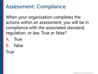 When your organization completes the
actions within an assessment, you will be in
compliance with the associated standard,
regulation, or law. True or false?
A. True
B. False
True
 