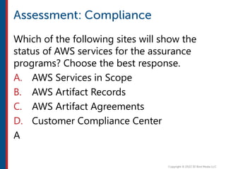 Which of the following sites will show the
status of AWS services for the assurance
programs? Choose the best response.
A. AWS Services in Scope
B. AWS Artifact Records
C. AWS Artifact Agreements
D. Customer Compliance Center
A
 