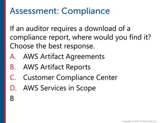If an auditor requires a download of a
compliance report, where would you find it?
Choose the best response.
A. AWS Artifact Agreements
B. AWS Artifact Reports
C. Customer Compliance Center
D. AWS Services in Scope
B
 