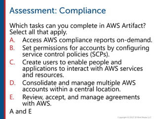 Which tasks can you complete in AWS Artifact?
Select all that apply.
A. Access AWS compliance reports on-demand.
B. Set permissions for accounts by configuring
service control policies (SCPs).
C. Create users to enable people and
applications to interact with AWS services
and resources.
D. Consolidate and manage multiple AWS
accounts within a central location.
E. Review, accept, and manage agreements
with AWS.
A and E
 