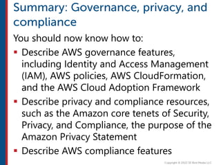 You should now know how to:
 Describe AWS governance features,
including Identity and Access Management
(IAM), AWS policies, AWS CloudFormation,
and the AWS Cloud Adoption Framework
 Describe privacy and compliance resources,
such as the Amazon core tenets of Security,
Privacy, and Compliance, the purpose of the
Amazon Privacy Statement
 Describe AWS compliance features
 