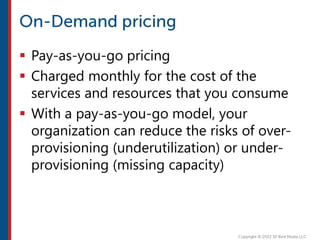  Pay-as-you-go pricing
 Charged monthly for the cost of the
services and resources that you consume
 With a pay-as-you-go model, your
organization can reduce the risks of over-
provisioning (underutilization) or under-
provisioning (missing capacity)
 