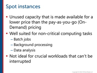  Unused capacity that is made available for a
lower price than the pay-as-you-go (On-
Demand) pricing
 Well suited for non-critical computing tasks
– Batch jobs
– Background processing
– Data analysis
 Not ideal for crucial workloads that can’t be
interrupted
 
