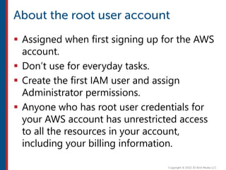  Assigned when first signing up for the AWS
account.
 Don’t use for everyday tasks.
 Create the first IAM user and assign
Administrator permissions.
 Anyone who has root user credentials for
your AWS account has unrestricted access
to all the resources in your account,
including your billing information.
 
