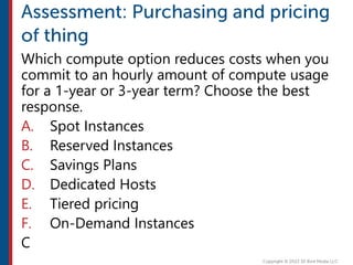 Which compute option reduces costs when you
commit to an hourly amount of compute usage
for a 1-year or 3-year term? Choose the best
response.
A. Spot Instances
B. Reserved Instances
C. Savings Plans
D. Dedicated Hosts
E. Tiered pricing
F. On-Demand Instances
C
 