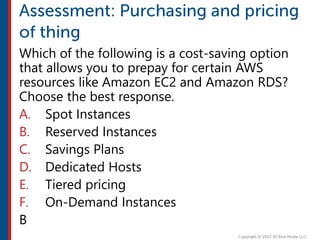 Which of the following is a cost-saving option
that allows you to prepay for certain AWS
resources like Amazon EC2 and Amazon RDS?
Choose the best response.
A. Spot Instances
B. Reserved Instances
C. Savings Plans
D. Dedicated Hosts
E. Tiered pricing
F. On-Demand Instances
B
 