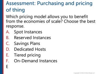 Which pricing model allows you to benefit
from the economies of scale? Choose the best
response.
A. Spot Instances
B. Reserved Instances
C. Savings Plans
D. Dedicated Hosts
E. Tiered pricing
F. On-Demand Instances
E
 